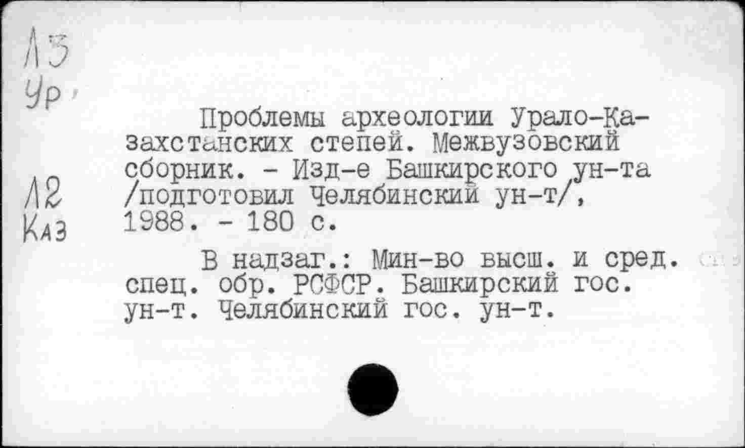 ﻿Л з
Ур •
Проблемы археологии. Урало-Казахстанских степей. Межвузовский сборник. - Изд-е Башкирского ун-та /\б	/подготовил Челябинский ун-т/,
|4л3	1988. - 180 с.
В надзаг.: Мин-во высш, и сред, спец. обр. РСФСР. Башкирский гос. ун-т. Челябинский гос. ун-т.